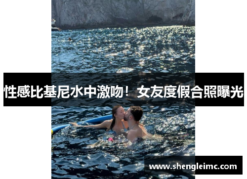 性感比基尼水中激吻！女友度假合照曝光