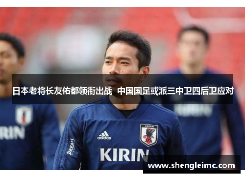 日本老将长友佑都领衔出战  中国国足或派三中卫四后卫应对